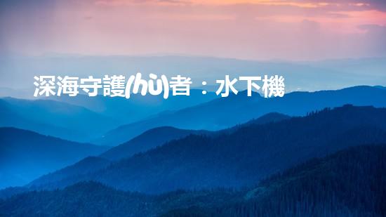 深海守護(hù)者：水下機(jī)器人將如何改變我們的未來(lái)？